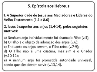 5. Epístola aos Hebreus
I. A Superioridade de Jesus aos Mediadores e Líderes do
Velho Testamento (1.1 a 8.6)
2. Jesus é superior aos anjos (1.4-14), pelos seguintes
motivos:
a) Nenhum anjo individualmente foi chamado Filho (v.5);
b) O Filho é o objeto da adoração dos anjos (v.6);
c) Enquanto os anjos servem, o Filho reina (v.7-9);
d) O Filho não é uma criatura, mas sim é o Criador
(v.10-12);
e) A nenhum anjo foi prometida autoridade universal,
sendo que eles devem servir (v.13,14).
 