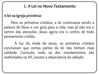 1. A Lei no Novo Testamento
A lei na Igreja primitiva:
Para os primeiros cristãos, a lei continuava sendo a
palavra de Deus e um guia para a vida, mas já não era o
centro das atenções. Jesus agora era o centro de todo
pensamento cristão.
À luz da vinda de Jesus, os primeiros cristãos
concluíram que certas partes da lei não tinham mais
validade. Contudo, todo os dez mandamentos são
reafirmados no NT, exceto a observância do sábado.
 
