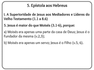 5. Epístola aos Hebreus
I. A Superioridade de Jesus aos Mediadores e Líderes do
Velho Testamento (1.1 a 8.6)
5. Jesus é maior do que Moisés (3.1-6), porque:
a) Moisés era apenas uma parte da casa de Deus; Jesus é o
Fundador da mesma (v.2,3);
b) Moisés era apenas um servo; Jesus é o Filho (v.5, 6).
 