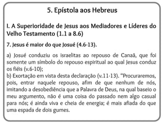 5. Epístola aos Hebreus
I. A Superioridade de Jesus aos Mediadores e Líderes do
Velho Testamento (1.1 a 8.6)
7. Jesus é maior do que Josué (4.6-13).
a) Josué conduziu os israelitas ao repouso de Canaã, que foi
somente um símbolo do repouso espiritual ao qual Jesus conduz
os fiéis (v.6-10);
b) Exortação em vista desta declaração (v.11-13). “Procuraremos,
pois, entrar naquele repouso, afim de que nenhum de nós,
imitando a desobediência que a Palavra de Deus, na qual baseio o
meu argumento, não é uma coisa do passado nem algo casual
para nós; é ainda viva e cheia de energia; é mais afiada do que
uma espada de dois gumes.
 