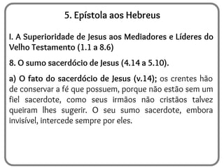 5. Epístola aos Hebreus
I. A Superioridade de Jesus aos Mediadores e Líderes do
Velho Testamento (1.1 a 8.6)
8. O sumo sacerdócio de Jesus (4.14 a 5.10).
a) O fato do sacerdócio de Jesus (v.14); os crentes hão
de conservar a fé que possuem, porque não estão sem um
fiel sacerdote, como seus irmãos não cristãos talvez
queiram lhes sugerir. O seu sumo sacerdote, embora
invisível, intercede sempre por eles.
 