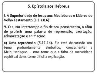 5. Epístola aos Hebreus
I. A Superioridade de Jesus aos Mediadores e Líderes do
Velho Testamento (1.1 a 8.6)
9. O autor interrompe o fio de seu pensamento, a afim
de proferir uma palavra de repreensão, exortação,
admoestação e animação:
a) Uma repreensão (5.11-14). Ele está discutindo um
tema profundamente simbólico, concernente a
Melquisedeque — mas teme que a falta de maturidade
espiritual deles torne difícil a explicação.
 