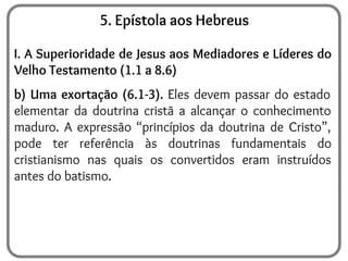 5. Epístola aos Hebreus
I. A Superioridade de Jesus aos Mediadores e Líderes do
Velho Testamento (1.1 a 8.6)
b) Uma exortação (6.1-3). Eles devem passar do estado
elementar da doutrina cristã a alcançar o conhecimento
maduro. A expressão “princípios da doutrina de Cristo”,
pode ter referência às doutrinas fundamentais do
cristianismo nas quais os convertidos eram instruídos
antes do batismo.
 