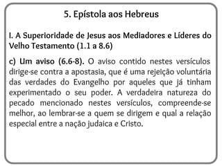 5. Epístola aos Hebreus
I. A Superioridade de Jesus aos Mediadores e Líderes do
Velho Testamento (1.1 a 8.6)
c) Um aviso (6.6-8). O aviso contido nestes versículos
dirige-se contra a apostasia, que é uma rejeição voluntária
das verdades do Evangelho por aqueles que já tinham
experimentado o seu poder. A verdadeira natureza do
pecado mencionado nestes versículos, compreende-se
melhor, ao lembrar-se a quem se dirigem e qual a relação
especial entre a nação judaica e Cristo.
 