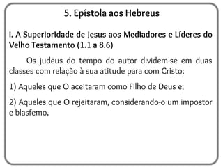 5. Epístola aos Hebreus
I. A Superioridade de Jesus aos Mediadores e Líderes do
Velho Testamento (1.1 a 8.6)
Os judeus do tempo do autor dividem-se em duas
classes com relação à sua atitude para com Cristo:
1) Aqueles que O aceitaram como Filho de Deus e;
2) Aqueles que O rejeitaram, considerando-o um impostor
e blasfemo.
 