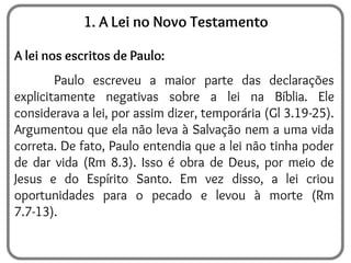 1. A Lei no Novo Testamento
A lei nos escritos de Paulo:
Paulo escreveu a maior parte das declarações
explicitamente negativas sobre a lei na Bíblia. Ele
considerava a lei, por assim dizer, temporária (Gl 3.19-25).
Argumentou que ela não leva à Salvação nem a uma vida
correta. De fato, Paulo entendia que a lei não tinha poder
de dar vida (Rm 8.3). Isso é obra de Deus, por meio de
Jesus e do Espírito Santo. Em vez disso, a lei criou
oportunidades para o pecado e levou à morte (Rm
7.7-13).
 