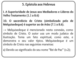 5. Epístola aos Hebreus
I. A Superioridade de Jesus aos Mediadores e Líderes do
Velho Testamento (1.1 a 8.6)
10. O sacerdócio de Cristo (simbolizado pelo de
Melquisedeque) é superior ao de Arão (7.1 a 8.6).
→ Melquisedeque é mencionado nesta conexão, como
símbolo de Cristo. O autor usa um modo judaico de
ilustração. Toma um fato espiritual, como este, e
demonstra o seu valor típico. Melquisedeque é um
símbolo de Cristo nas seguintes maneiras:
a) Devido ao significado do seu nome “Rei de Paz” (v.2);
 