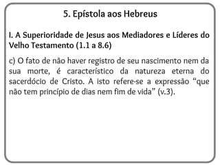 5. Epístola aos Hebreus
I. A Superioridade de Jesus aos Mediadores e Líderes do
Velho Testamento (1.1 a 8.6)
c) O fato de não haver registro de seu nascimento nem da
sua morte, é característico da natureza eterna do
sacerdócio de Cristo. A isto refere-se a expressão “que
não tem princípio de dias nem fim de vida” (v.3).
 