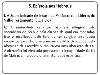 5. Epístola aos Hebreus
I. A Superioridade de Jesus aos Mediadores e Líderes do
Velho Testamento (1.1 a 8.6)
b) A maturidade espiritual não era atingível pelo
sacerdócio de Arão e pela aliança da qual era mediador.
Isto é testificado pelo fato de ter surgido uma outra
ordem de sacerdócio — a ordem de Melquisedeque. Esta
alteração de sacerdócio implica em uma alteração da Lei.
A alteração foi efetuada por causa da incapacidade da Lei
de Moisés em proporcionar maturidade espiritual;
 