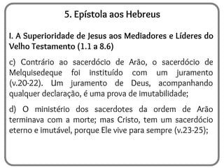 5. Epístola aos Hebreus
I. A Superioridade de Jesus aos Mediadores e Líderes do
Velho Testamento (1.1 a 8.6)
c) Contrário ao sacerdócio de Arão, o sacerdócio de
Melquisedeque foi instituído com um juramento
(v.20-22). Um juramento de Deus, acompanhando
qualquer declaração, é uma prova de imutabilidade;
d) O ministério dos sacerdotes da ordem de Arão
terminava com a morte; mas Cristo, tem um sacerdócio
eterno e imutável, porque Ele vive para sempre (v.23-25);
 