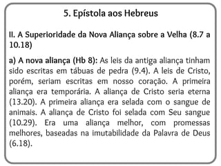 5. Epístola aos Hebreus
II. A Superioridade da Nova Aliança sobre a Velha (8.7 a
10.18)
a) A nova aliança (Hb 8): As leis da antiga aliança tinham
sido escritas em tábuas de pedra (9.4). A leis de Cristo,
porém, seriam escritas em nosso coração. A primeira
aliança era temporária. A aliança de Cristo seria eterna
(13.20). A primeira aliança era selada com o sangue de
animais. A aliança de Cristo foi selada com Seu sangue
(10.29). Era uma aliança melhor, com promessas
melhores, baseadas na imutabilidade da Palavra de Deus
(6.18).
 