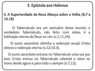 5. Epístola aos Hebreus
II. A Superioridade da Nova Aliança sobre a Velha (8.7 a
10.18)
O Tabernáculo era um santuário deste mundo; o
verdadeiro Tabernáculo, não feito com mãos, é a
habitação eterna de Deus no céu (v.1,11,24).
O sumo sacerdote obtinha a redenção anual; Cristo
obteve a redenção eterna (v.12;10.3).
O sumo sacerdote entrava no Tabernáculo uma vez por
ano; Cristo entrou no Tabernáculo celestial e reina no
trono desde agora e para todo o sempre (v.7,12).
 