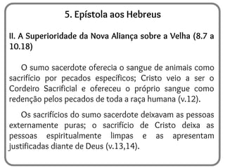 5. Epístola aos Hebreus
II. A Superioridade da Nova Aliança sobre a Velha (8.7 a
10.18)
O sumo sacerdote oferecia o sangue de animais como
sacrifício por pecados específicos; Cristo veio a ser o
Cordeiro Sacrificial e ofereceu o próprio sangue como
redenção pelos pecados de toda a raça humana (v.12).
Os sacrifícios do sumo sacerdote deixavam as pessoas
externamente puras; o sacrifício de Cristo deixa as
pessoas espiritualmente limpas e as apresentam
justificadas diante de Deus (v.13,14).
 