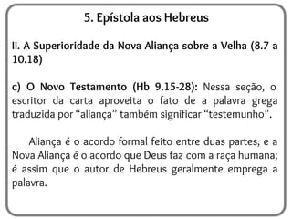 5. Epístola aos Hebreus
II. A Superioridade da Nova Aliança sobre a Velha (8.7 a
10.18)
c) O Novo Testamento (Hb 9.15-28): Nessa seção, o
escritor da carta aproveita o fato de a palavra grega
traduzida por “aliança” também significar “testemunho”.
Aliança é o acordo formal feito entre duas partes, e a
Nova Aliança é o acordo que Deus faz com a raça humana;
é assim que o autor de Hebreus geralmente emprega a
palavra.
 