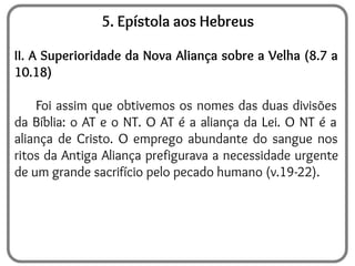 5. Epístola aos Hebreus
II. A Superioridade da Nova Aliança sobre a Velha (8.7 a
10.18)
Foi assim que obtivemos os nomes das duas divisões
da Bíblia: o AT e o NT. O AT é a aliança da Lei. O NT é a
aliança de Cristo. O emprego abundante do sangue nos
ritos da Antiga Aliança prefigurava a necessidade urgente
de um grande sacrifício pelo pecado humano (v.19-22).
 