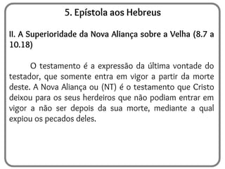 5. Epístola aos Hebreus
II. A Superioridade da Nova Aliança sobre a Velha (8.7 a
10.18)
O testamento é a expressão da última vontade do
testador, que somente entra em vigor a partir da morte
deste. A Nova Aliança ou (NT) é o testamento que Cristo
deixou para os seus herdeiros que não podiam entrar em
vigor a não ser depois da sua morte, mediante a qual
expiou os pecados deles.
 
