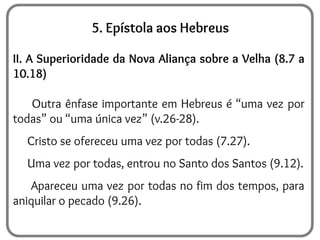 5. Epístola aos Hebreus
II. A Superioridade da Nova Aliança sobre a Velha (8.7 a
10.18)
Outra ênfase importante em Hebreus é “uma vez por
todas” ou “uma única vez” (v.26-28).
Cristo se ofereceu uma vez por todas (7.27).
Uma vez por todas, entrou no Santo dos Santos (9.12).
Apareceu uma vez por todas no fim dos tempos, para
aniquilar o pecado (9.26).
 