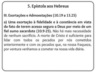 5. Epístola aos Hebreus
III. Exortações e Admoestações (10.19 a 13.25)
a) Uma exortação à fidelidade e à constância em vista
do fato de terem acesso seguro a Deus por meio de um
fiel sumo sacerdote (10.9-25). Não há mais necessidade
de nenhum sacrifício. A morte de Cristo é suficiente para
lidar com todos os pecados por nós cometidos
anteriormente e com os pecados que, na nossa fraqueza,
por ventura venhamos a cometer na nossa vida diária.
 