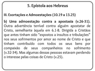 5. Epístola aos Hebreus
III. Exortações e Admoestações (10.19 a 13.25)
b) Uma admoestação contra a apostasia (v.26-31).
Outra advertência terrível contra alguém apostatar de
Cristo, semelhante àquela em 6.1-8. Dirigida a Cristãos
que antes tinham sido “expostos a insultos e tribulações”
nos seus sofrimentos por amor ao nome de Cristo e que
tinham contribuído com todos os seus bens por
compaixão de seus companheiros no sofrimento
(v.32-34). Mas algumas dessas pessoas estavam perdendo
o interesse pelas coisas de Cristo (v.25).
 