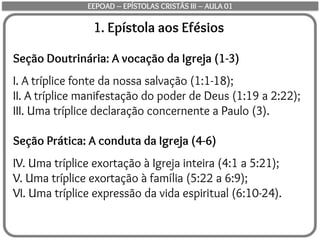 1. Epístola aos Efésios
Seção Doutrinária: A vocação da Igreja (1-3)
I. A tríplice fonte da nossa salvação (1:1-18);
II. A tríplice manifestação do poder de Deus (1:19 a 2:22);
III. Uma tríplice declaração concernente a Paulo (3).
Seção Prática: A conduta da Igreja (4-6)
IV. Uma tríplice exortação à Igreja inteira (4:1 a 5:21);
V. Uma tríplice exortação à família (5:22 a 6:9);
VI. Uma tríplice expressão da vida espiritual (6:10-24).
EEPOAD – EPÍSTOLAS CRISTÃS III – AULA 01
 