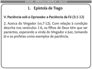 1. Epístola de Tiago
V. Paciência sob a Opressão: a Paciência da Fé (5:1-12)
2. Acerca do Vingador (vs.7-12). Com relação à condição
descrita nos versículos 1-6, os filhos de Deus têm que ser
pacientes, esperando a vinda do Vingador e Juiz, tomando
Jó e os profetas como exemplos de paciência.
EEPOAD – EPÍSTOLAS CRISTÃS III – AULA 03
 