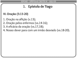 1. Epístola de Tiago
VI. Oração (5:13-20)
1. Oração na aflição (v.13);
2. Oração pelos enfermos (vs.14-16);
3. A eficácia da oração (vs.17,18);
4. Nosso dever para com um irmão desviado (vs.18-20).
EEPOAD – EPÍSTOLAS CRISTÃS III – AULA 03
 