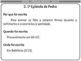 2. 1ª Epístola de Pedro
Por que foi escrita
Para animar os fiéis a estarem firmes durante o
sofrimento e a exortá-los à santidade.
Quando foi escrita
Provavelmente em 60 d.C.
Onde foi escrita
Em Babilônia (5:13).
EEPOAD – EPÍSTOLAS CRISTÃS III – AULA 04
 
