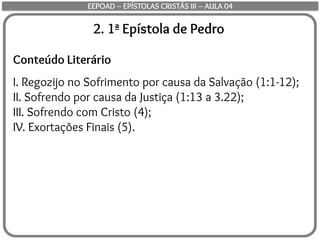 2. 1ª Epístola de Pedro
Conteúdo Literário
I. Regozijo no Sofrimento por causa da Salvação (1:1-12);
II. Sofrendo por causa da Justiça (1:13 a 3.22);
III. Sofrendo com Cristo (4);
IV. Exortações Finais (5).
EEPOAD – EPÍSTOLAS CRISTÃS III – AULA 04
 