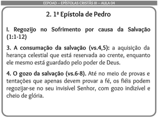 2. 1ª Epístola de Pedro
I. Regozijo no Sofrimento por causa da Salvação
(1:1-12)
3. A consumação da salvação (vs.4,5): a aquisição da
herança celestial que está reservada ao crente, enquanto
ele mesmo está guardado pelo poder de Deus.
4. O gozo da salvação (vs.6-8). Até no meio de provas e
tentações que apenas devem provar a fé, os fiéis podem
regozijar-se no seu invisível Senhor, com gozo indizível e
cheio de glória.
EEPOAD – EPÍSTOLAS CRISTÃS III – AULA 04
 