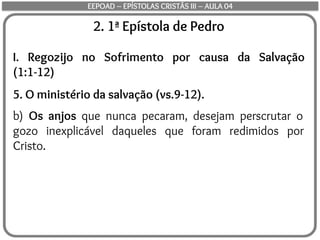 2. 1ª Epístola de Pedro
I. Regozijo no Sofrimento por causa da Salvação
(1:1-12)
5. O ministério da salvação (vs.9-12).
b) Os anjos que nunca pecaram, desejam perscrutar o
gozo inexplicável daqueles que foram redimidos por
Cristo.
EEPOAD – EPÍSTOLAS CRISTÃS III – AULA 04
 