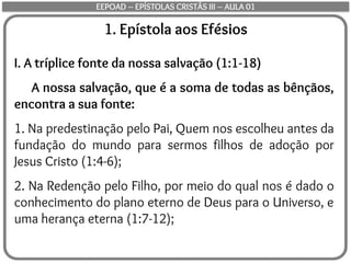 1. Epístola aos Efésios
I. A tríplice fonte da nossa salvação (1:1-18)
A nossa salvação, que é a soma de todas as bênçãos,
encontra a sua fonte:
1. Na predestinação pelo Pai, Quem nos escolheu antes da
fundação do mundo para sermos filhos de adoção por
Jesus Cristo (1:4-6);
2. Na Redenção pelo Filho, por meio do qual nos é dado o
conhecimento do plano eterno de Deus para o Universo, e
uma herança eterna (1:7-12);
EEPOAD – EPÍSTOLAS CRISTÃS III – AULA 01
 