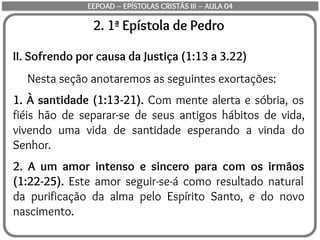 2. 1ª Epístola de Pedro
II. Sofrendo por causa da Justiça (1:13 a 3.22)
Nesta seção anotaremos as seguintes exortações:
1. À santidade (1:13-21). Com mente alerta e sóbria, os
fiéis hão de separar-se de seus antigos hábitos de vida,
vivendo uma vida de santidade esperando a vinda do
Senhor.
2. A um amor intenso e sincero para com os irmãos
(1:22-25). Este amor seguir-se-á como resultado natural
da purificação da alma pelo Espírito Santo, e do novo
nascimento.
EEPOAD – EPÍSTOLAS CRISTÃS III – AULA 04
 