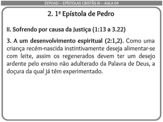 2. 1ª Epístola de Pedro
II. Sofrendo por causa da Justiça (1:13 a 3.22)
3. A um desenvolvimento espiritual (2:1,2). Como uma
criança recém-nascida instintivamente deseja alimentar-se
com leite, assim os regenerados devem ter um desejo
ardente pelo ensino não adulterado da Palavra de Deus, a
doçura da qual já têm experimentado.
EEPOAD – EPÍSTOLAS CRISTÃS III – AULA 04
 