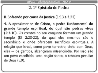 2. 1ª Epístola de Pedro
II. Sofrendo por causa da Justiça (1:13 a 3.22)
4. A aproximar-se de Cristo, a pedra fundamental do
grande templo espiritual, do qual são pedras vivas
(2:3-10). Os crentes no seu conjunto formam um grande
templo (Ef 2:20-22), do qual eles mesmos são o
sacerdócio e onde oferecem sacrifícios espirituais. A
relação que Israel, como povo terrestre, tinha com Deus,
eles — os gentios, alcançaram misericórdia. Por isso são
um povo escolhido, uma nação santa, o tesouro peculiar
de Deus (v.9).
EEPOAD – EPÍSTOLAS CRISTÃS III – AULA 04
 