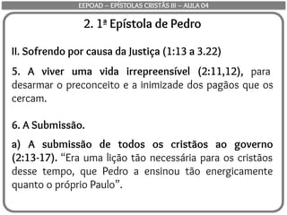 2. 1ª Epístola de Pedro
II. Sofrendo por causa da Justiça (1:13 a 3.22)
5. A viver uma vida irrepreensível (2:11,12), para
desarmar o preconceito e a inimizade dos pagãos que os
cercam.
6. A Submissão.
a) A submissão de todos os cristãos ao governo
(2:13-17). “Era uma lição tão necessária para os cristãos
desse tempo, que Pedro a ensinou tão energicamente
quanto o próprio Paulo”.
EEPOAD – EPÍSTOLAS CRISTÃS III – AULA 04
 