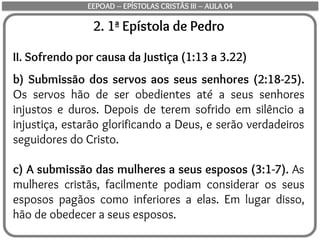 2. 1ª Epístola de Pedro
II. Sofrendo por causa da Justiça (1:13 a 3.22)
b) Submissão dos servos aos seus senhores (2:18-25).
Os servos hão de ser obedientes até a seus senhores
injustos e duros. Depois de terem sofrido em silêncio a
injustiça, estarão glorificando a Deus, e serão verdadeiros
seguidores do Cristo.
c) A submissão das mulheres a seus esposos (3:1-7). As
mulheres cristãs, facilmente podiam considerar os seus
esposos pagãos como inferiores a elas. Em lugar disso,
hão de obedecer a seus esposos.
EEPOAD – EPÍSTOLAS CRISTÃS III – AULA 04
 