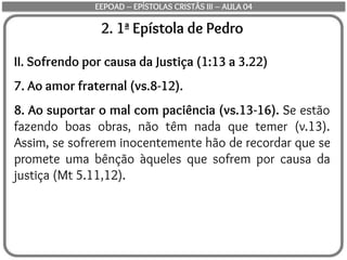 2. 1ª Epístola de Pedro
II. Sofrendo por causa da Justiça (1:13 a 3.22)
7. Ao amor fraternal (vs.8-12).
8. Ao suportar o mal com paciência (vs.13-16). Se estão
fazendo boas obras, não têm nada que temer (v.13).
Assim, se sofrerem inocentemente hão de recordar que se
promete uma bênção àqueles que sofrem por causa da
justiça (Mt 5.11,12).
EEPOAD – EPÍSTOLAS CRISTÃS III – AULA 04
 