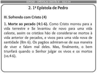 2. 1ª Epístola de Pedro
III. Sofrendo com Cristo (4)
1. Morte ao pecado (4:1-6). Como Cristo morreu para a
vida terrestre e Se levantou de novo para uma vida
celeste, assim os cristãos hão de considerar-se mortos à
vida anterior de pecados, e vivos para uma vida nova de
santidade (Rm 6). Os pagãos admiram-se de sua maneira
de viver e falam mal deles. Mas, finalmente, o bem
triunfará quando o Senhor julgar os vivos e os mortos
(vs.4-6).
EEPOAD – EPÍSTOLAS CRISTÃS III – AULA 04
 