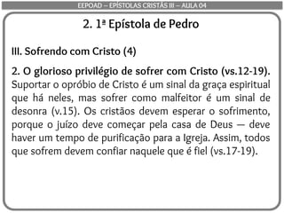 2. 1ª Epístola de Pedro
III. Sofrendo com Cristo (4)
2. O glorioso privilégio de sofrer com Cristo (vs.12-19).
Suportar o opróbio de Cristo é um sinal da graça espiritual
que há neles, mas sofrer como malfeitor é um sinal de
desonra (v.15). Os cristãos devem esperar o sofrimento,
porque o juízo deve começar pela casa de Deus — deve
haver um tempo de purificação para a Igreja. Assim, todos
que sofrem devem confiar naquele que é fiel (vs.17-19).
EEPOAD – EPÍSTOLAS CRISTÃS III – AULA 04
 