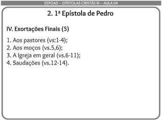 2. 1ª Epístola de Pedro
IV. Exortações Finais (5)
1. Aos pastores (vs:1-4);
2. Aos moços (vs.5,6);
3. A Igreja em geral (vs.6-11);
4. Saudações (vs.12-14).
EEPOAD – EPÍSTOLAS CRISTÃS III – AULA 04
 