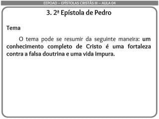 3. 2ª Epístola de Pedro
Tema
O tema pode se resumir da seguinte maneira: um
conhecimento completo de Cristo é uma fortaleza
contra a falsa doutrina e uma vida impura.
EEPOAD – EPÍSTOLAS CRISTÃS III – AULA 04
 