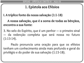 1. Epístola aos Efésios
I. A tríplice fonte da nossa salvação (1:1-18)
A nossa salvação, que é a soma de todas as bênçãos,
encontra a sua fonte:
3. No selo do Espírito, que é um penhor — o primeiro sinal
— da redenção completa que será nossa no futuro
(1:13-14).
Paulo pronuncia uma oração para que os efésios
tenham um conhecimento ainda mais profundo e geral do
privilégio e do poder de sua salvação (1:15-18).
EEPOAD – EPÍSTOLAS CRISTÃS III – AULA 01
 