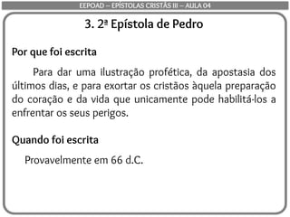 3. 2ª Epístola de Pedro
Por que foi escrita
Para dar uma ilustração profética, da apostasia dos
últimos dias, e para exortar os cristãos àquela preparação
do coração e da vida que unicamente pode habilitá-los a
enfrentar os seus perigos.
Quando foi escrita
Provavelmente em 66 d.C.
EEPOAD – EPÍSTOLAS CRISTÃS III – AULA 04
 