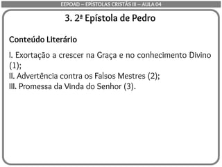 3. 2ª Epístola de Pedro
Conteúdo Literário
I. Exortação a crescer na Graça e no conhecimento Divino
(1);
II. Advertência contra os Falsos Mestres (2);
III. Promessa da Vinda do Senhor (3).
EEPOAD – EPÍSTOLAS CRISTÃS III – AULA 04
 