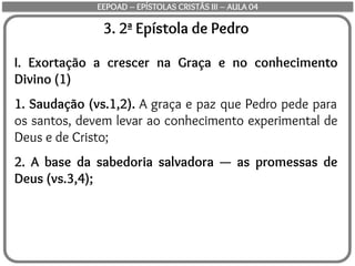 3. 2ª Epístola de Pedro
I. Exortação a crescer na Graça e no conhecimento
Divino (1)
1. Saudação (vs.1,2). A graça e paz que Pedro pede para
os santos, devem levar ao conhecimento experimental de
Deus e de Cristo;
2. A base da sabedoria salvadora — as promessas de
Deus (vs.3,4);
EEPOAD – EPÍSTOLAS CRISTÃS III – AULA 04
 