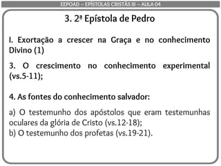 3. 2ª Epístola de Pedro
I. Exortação a crescer na Graça e no conhecimento
Divino (1)
3. O crescimento no conhecimento experimental
(vs.5-11);
4. As fontes do conhecimento salvador:
a) O testemunho dos apóstolos que eram testemunhas
oculares da glória de Cristo (vs.12-18);
b) O testemunho dos profetas (vs.19-21).
EEPOAD – EPÍSTOLAS CRISTÃS III – AULA 04
 