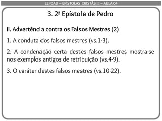3. 2ª Epístola de Pedro
II. Advertência contra os Falsos Mestres (2)
1. A conduta dos falsos mestres (vs.1-3).
2. A condenação certa destes falsos mestres mostra-se
nos exemplos antigos de retribuição (vs.4-9).
3. O caráter destes falsos mestres (vs.10-22).
EEPOAD – EPÍSTOLAS CRISTÃS III – AULA 04
 
