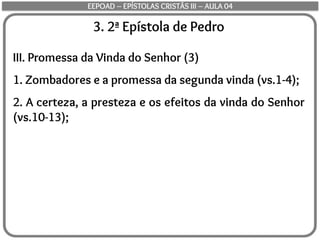 3. 2ª Epístola de Pedro
III. Promessa da Vinda do Senhor (3)
1. Zombadores e a promessa da segunda vinda (vs.1-4);
2. A certeza, a presteza e os efeitos da vinda do Senhor
(vs.10-13);
EEPOAD – EPÍSTOLAS CRISTÃS III – AULA 04
 