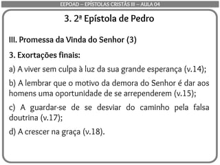 3. 2ª Epístola de Pedro
III. Promessa da Vinda do Senhor (3)
3. Exortações finais:
a) A viver sem culpa à luz da sua grande esperança (v.14);
b) A lembrar que o motivo da demora do Senhor é dar aos
homens uma oportunidade de se arrependerem (v.15);
c) A guardar-se de se desviar do caminho pela falsa
doutrina (v.17);
d) A crescer na graça (v.18).
EEPOAD – EPÍSTOLAS CRISTÃS III – AULA 04
 
