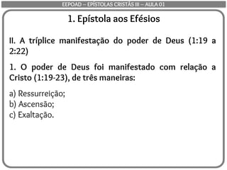 1. Epístola aos Efésios
II. A tríplice manifestação do poder de Deus (1:19 a
2:22)
1. O poder de Deus foi manifestado com relação a
Cristo (1:19-23), de três maneiras:
a) Ressurreição;
b) Ascensão;
c) Exaltação.
EEPOAD – EPÍSTOLAS CRISTÃS III – AULA 01
 